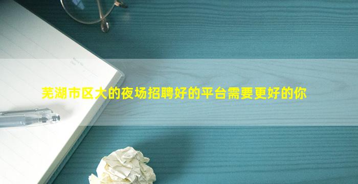 芜湖市区大的夜场招聘好的平台需要更好的你